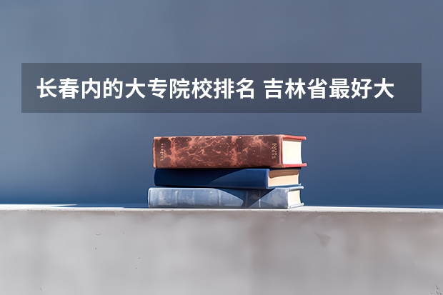长春内的大专院校排名 吉林省最好大专排行榜