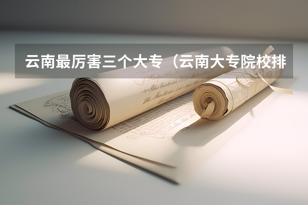 云南最厉害三个大专（云南大专院校排名）