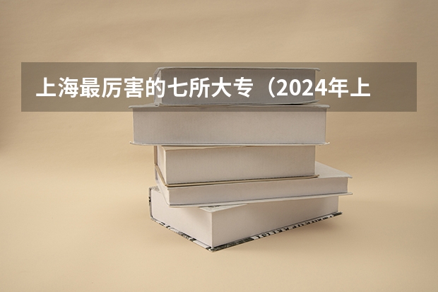 上海最厉害的七所大专（2024年上海高职专科院校名单排名及录取分数线）