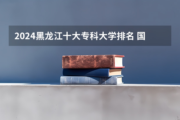 2024黑龙江十大专科大学排名 国内大专排名