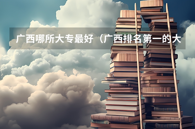 广西哪所大专最好（广西排名第一的大专）