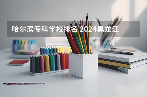 哈尔滨专科学校排名 2024黑龙江十大专科大学排名