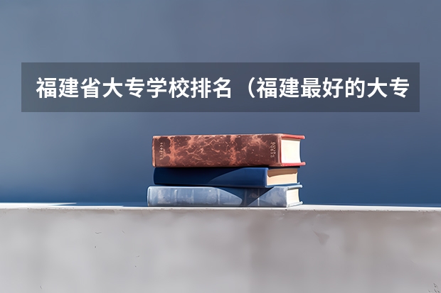 福建省大专学校排名（福建最好的大专）