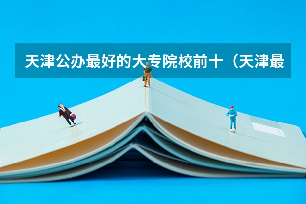 天津公办最好的大专院校前十（天津最好的专科学校）