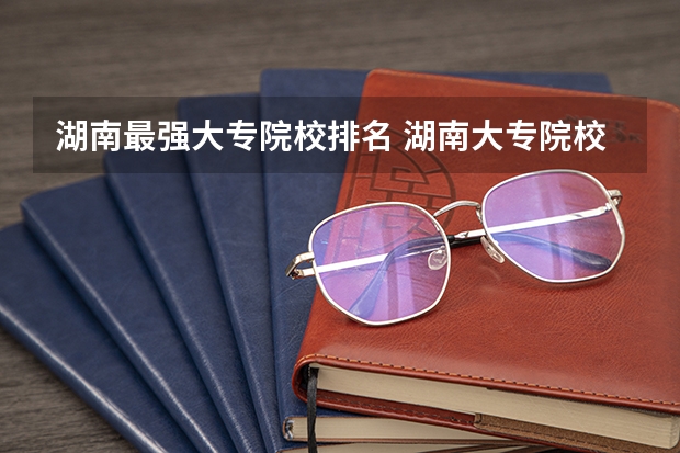 湖南最强大专院校排名 湖南大专院校梯度排名
