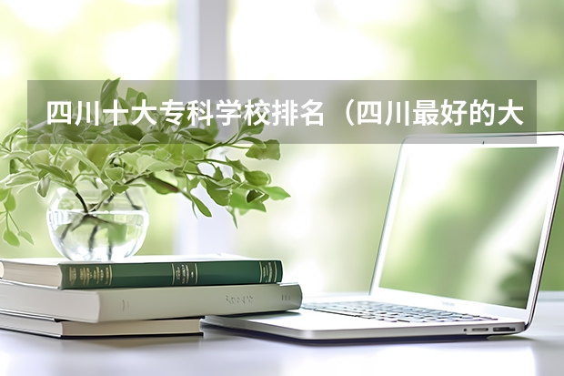 四川十大专科学校排名（四川最好的大专排名）