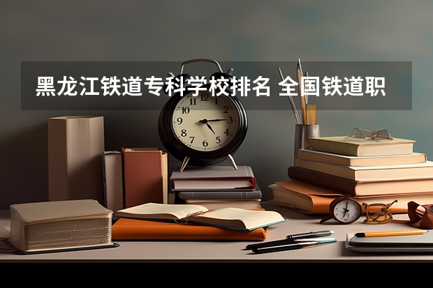 黑龙江铁道专科学校排名 全国铁道职业院校排名