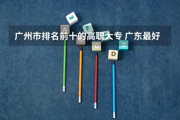 广州市排名前十的高职大专 广东最好的公办大专排名前20