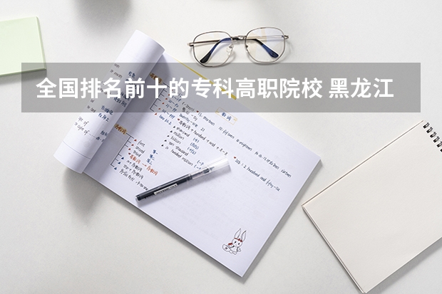 全国排名前十的专科高职院校 黑龙江省专科学校排名 专科大学排名全国排名榜