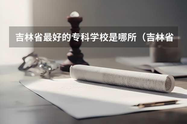 吉林省最好的专科学校是哪所（吉林省专科学校排行榜）