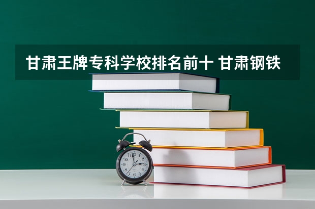 甘肃王牌专科学校排名前十 甘肃钢铁职业技术学院王牌专业