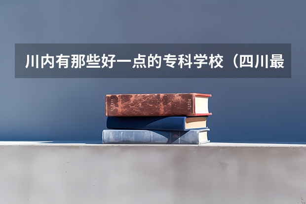 川内有那些好一点的专科学校（四川最好的幼师大专排名）