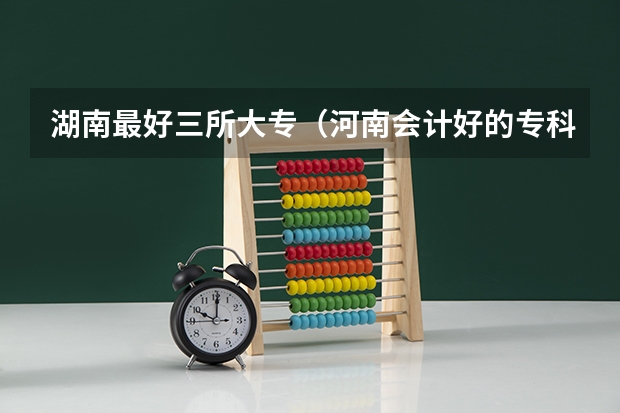 湖南最好三所大专（河南会计好的专科学校排名）
