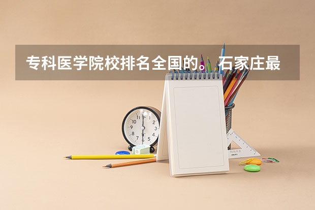 专科医学院校排名全国的。 石家庄最好的卫校排名
