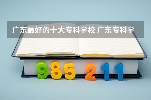 广东最好的十大专科学校 广东专科学校排名