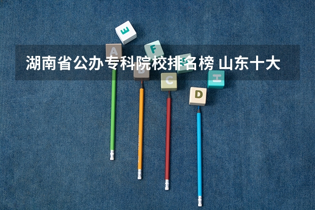 湖南省公办专科院校排名榜 山东十大专科学校排名