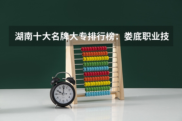 湖南十大名牌大专排行榜：娄底职业技术学院上榜，第五有118年历史（湖南大专院校排名前十强）