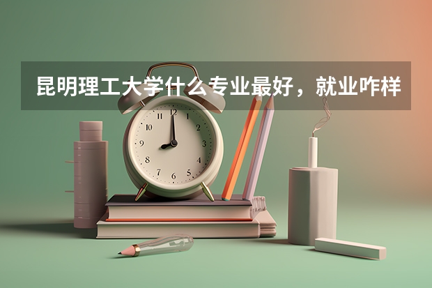昆明理工大学什么专业最好，就业咋样？收分？