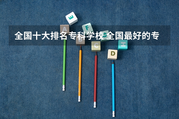 全国十大排名专科学校 全国最好的专科学校排名
