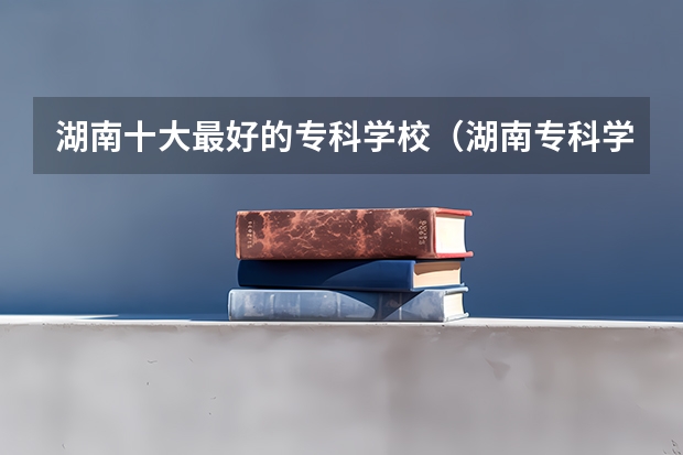 湖南十大最好的专科学校（湖南专科学校就业排名）
