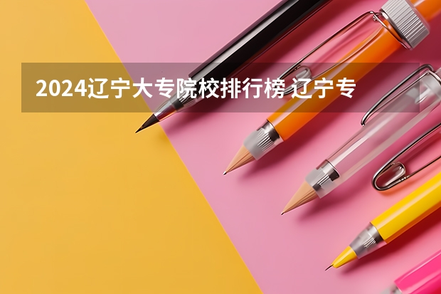 2024辽宁大专院校排行榜 辽宁专科学校排名公办