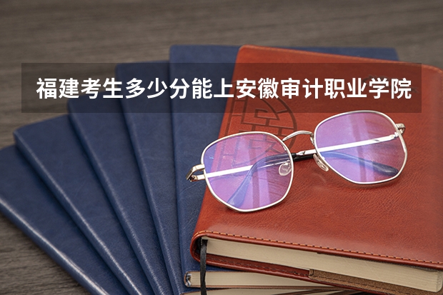 福建考生多少分能上安徽审计职业学院