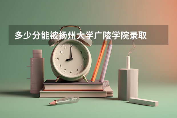 多少分能被扬州大学广陵学院录取