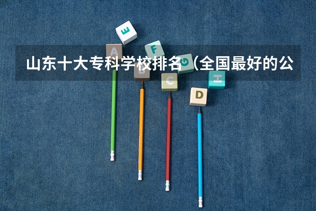 山东十大专科学校排名（全国最好的公办专科学校排名）
