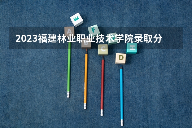 2023福建林业职业技术学院录取分数（历年分数线介绍）