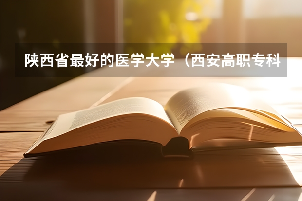 陕西省最好的医学大学（西安高职专科学校排名）