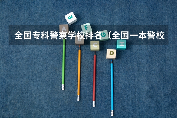 全国专科警察学校排名（全国一本警校大学排名）