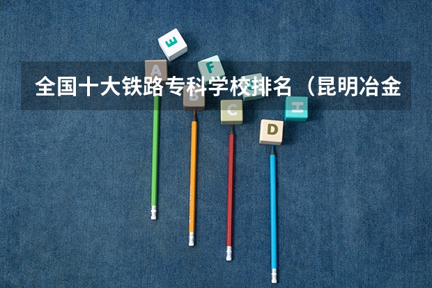 全国十大铁路专科学校排名（昆明冶金高职排名）