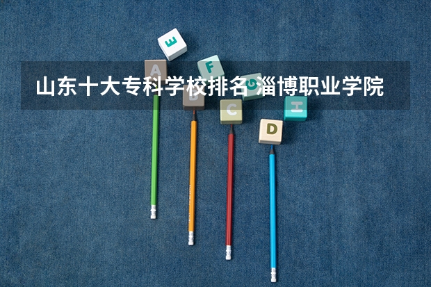 山东十大专科学校排名 淄博职业学院在山东专科排名第几