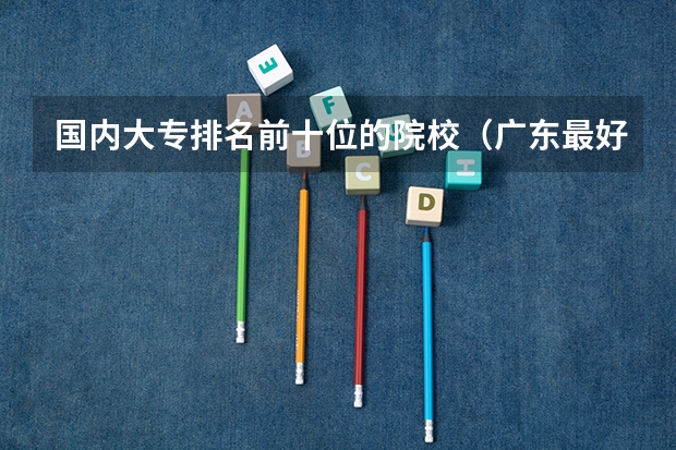 国内大专排名前十位的院校（广东最好的十大专科学校）
