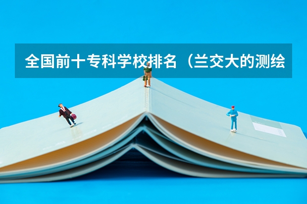 全国前十专科学校排名（兰交大的测绘工程专业排名）