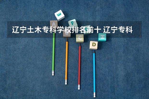 辽宁土木专科学校排名前十 辽宁专科学校排名和专业排名