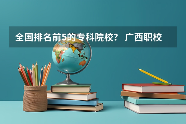 全国排名前5的专科院校？ 广西职校排名前十名学校