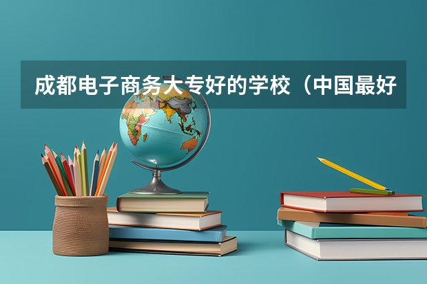 成都电子商务大专好的学校（中国最好的专科学校前十名）