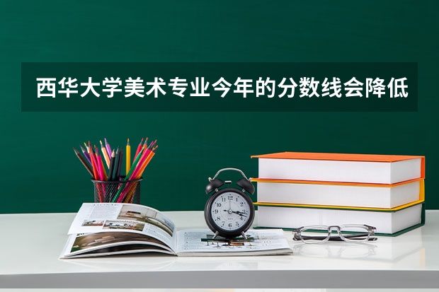 西华大学美术专业今年的分数线会降低吗? 大概录取线是多少呢?大家帮帮忙.很急!!!
