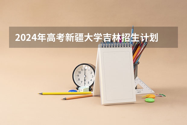 2024年高考新疆大学吉林招生计划介绍