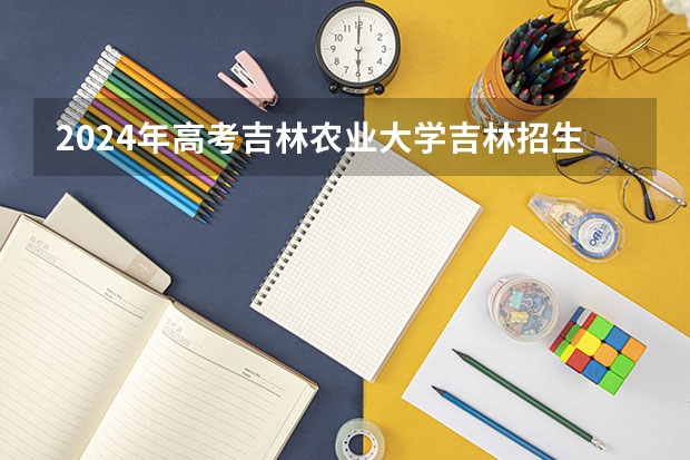 2024年高考吉林农业大学吉林招生计划介绍