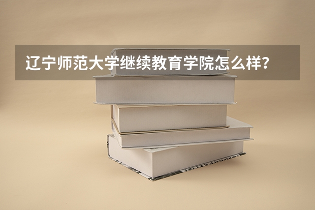 辽宁师范大学继续教育学院怎么样?