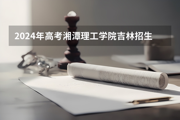 2024年高考湘潭理工学院吉林招生计划介绍