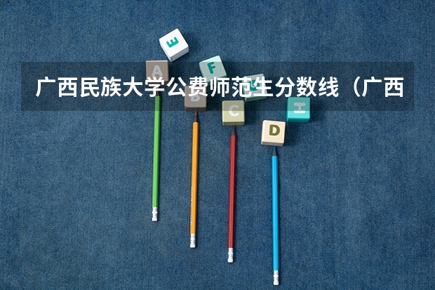 广西民族大学公费师范生分数线（广西各个大学录取分数线）