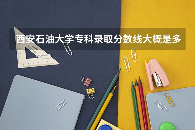 西安石油大学专科录取分数线大概是多少啊? 麻烦大家了,急~~~