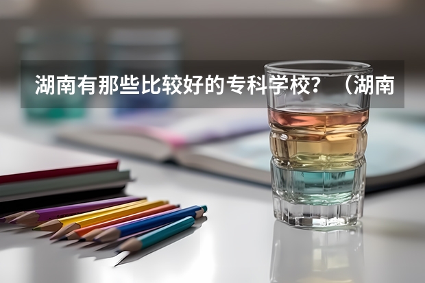 湖南有那些比较好的专科学校?(湖南专科学校排名榜)