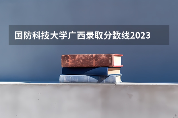 国防科技大学广西录取分数线2023（长沙国防大学录取分数线）