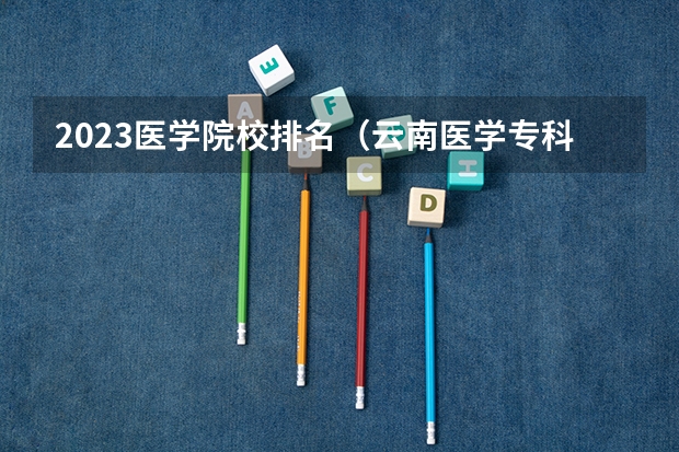 2023医学院校排名(云南医学专科学校排名)
