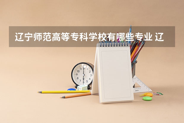 辽宁师范高等专科学校有哪些专业 辽宁师范高等专科学校王牌专业是什么