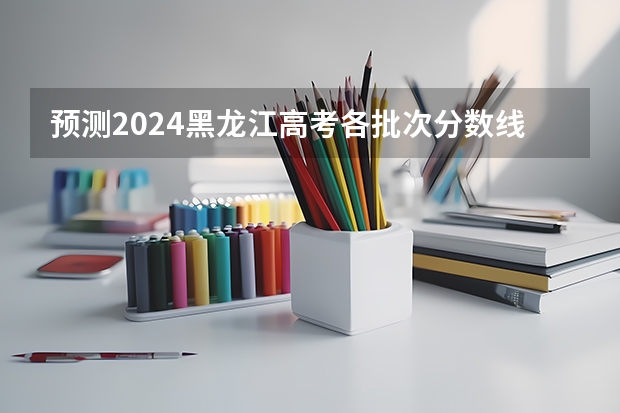预测2024黑龙江高考各批次分数线 最低多少分可以上大学